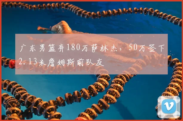广东男篮弃180万萨林杰，50万签下2.13米詹姆斯前队友