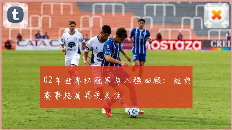 02年世界杯冠军与八强回顾：经典赛事格局再受关注