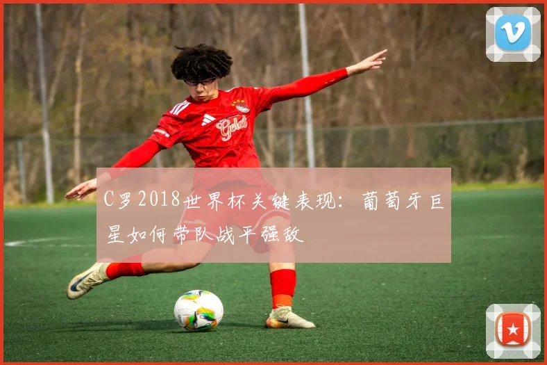 C罗2018世界杯关键表现：葡萄牙巨星如何带队战平强敌