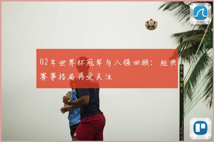 02年世界杯冠军与八强回顾:经典赛事格局再受关注