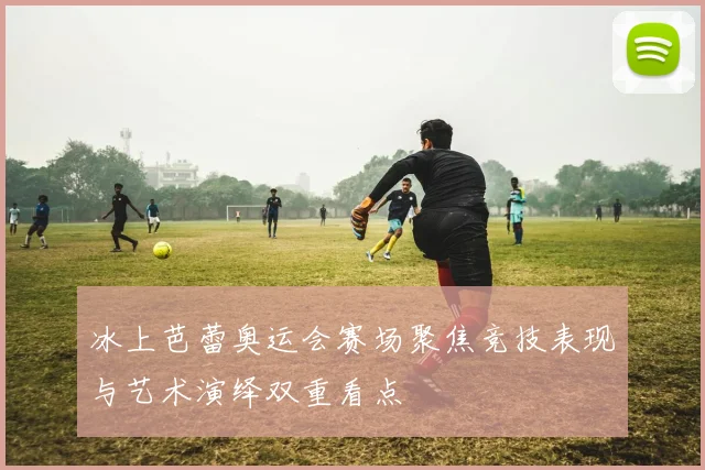 冰上芭蕾奥运会赛场聚焦竞技表现与艺术演绎双重看点