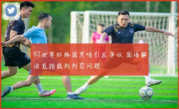 02世界杯韩国黑哨引发争议 国语解读直指裁判判罚问题