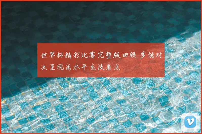 世界杯精彩比赛完整版回顾 多场对决呈现高水平竞技看点